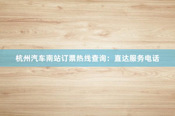 杭州汽车南站订票热线查询：直达服务电话